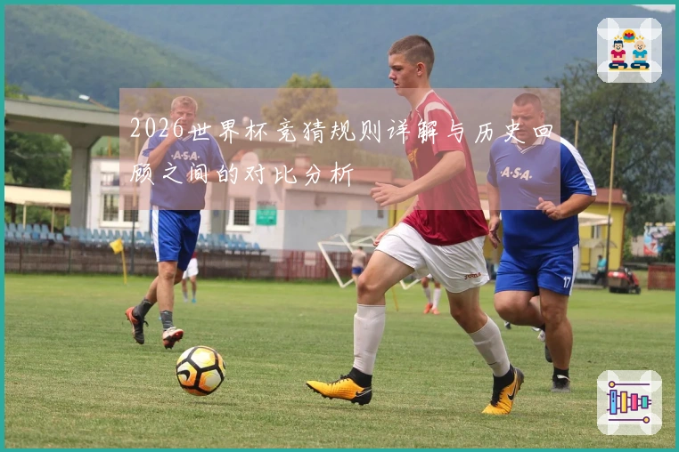 2026世界杯竞猜规则详解与历史回顾之间的对比分析