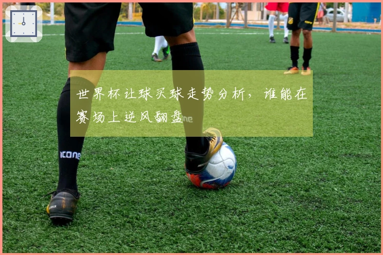 世界杯让球买球走势分析，谁能在赛场上逆风翻盘